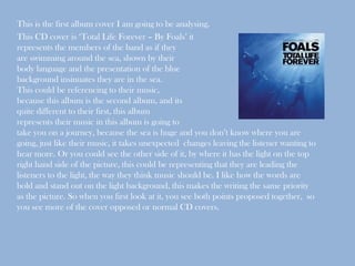 This is the first album cover I am going to be analysing.
This CD cover is ‘Total Life Forever – By Foals’ it
represents the members of the band as if they
are swimming around the sea, shown by their
body language and the presentation of the blue
background insinuates they are in the sea.
This could be referencing to their music,
because this album is the second album, and its
quite different to their first, this album
represents their music in this album is going to
take you on a journey, because the sea is huge and you don’t know where you are
going, just like their music, it takes unexpected changes leaving the listener wanting to
hear more. Or you could see the other side of it, by where it has the light on the top
right hand side of the picture, this could be representing that they are leading the
listeners to the light, the way they think music should be. I like how the words are
bold and stand out on the light background, this makes the writing the same priority
as the picture. So when you first look at it, you see both points proposed together, so
you see more of the cover opposed or normal CD covers.
 