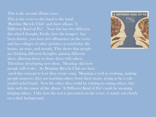 This is the second album cover.
This is the cover to the band to the band
‘Bombay Bicycle Club’ and there album ‘A
Different Kind of Fix’ . Now this has two different ,
this what I thought. Firstly, how the imagery has
been shown , you have two silhouettes on the cover
and has collages of other pictures, to symbolize the
brains, air ways, and mouth. This shows that people
are thinking different thoughts, gaining different
ideas, allowing them to share them with others.
Therefore developing new ideas. Meaning this how
people will evolve . So Bombay Bicycle Club are have
 used this concept to how they create song. Meaning is well as evolving, making
people improve, they are teaching others from their music, trying to be a role-
model styled band. Now the other idea could be relating to curing others, this
links with the name of the album ‘A Different Kind of Fix’ could be meaning
helping others. I like how the text is presented on the cover, it stands out clearly
on a dark background.
 
