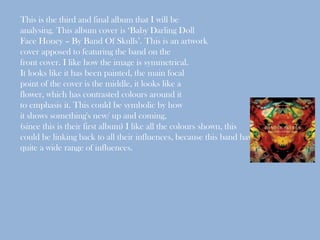 This is the third and final album that I will be
analysing. This album cover is ‘Baby Darling Doll
Face Honey – By Band Of Skulls’. This is an artwork
cover apposed to featuring the band on the
front cover. I like how the image is symmetrical.
It looks like it has been painted, the main focal
point of the cover is the middle, it looks like a
flower, which has contrasted colours around it
to emphasis it. This could be symbolic by how
it shows something's new/ up and coming,
(since this is their first album) I like all the colours shown, this
could be linking back to all their influences, because this band have
quite a wide range of influences.
 