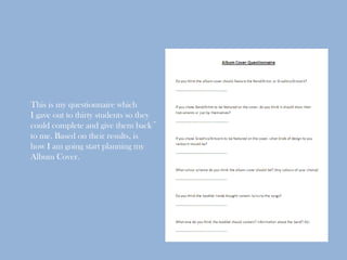 This is my questionnaire which
I gave out to thirty students so they
could complete and give them back~
to me. Based on their results, is
how I am going start planning my
Album Cover.
 