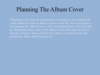 Planning The Album Cover
Taking the results from the questionnaire, I am going to start planning the
rough outlines for what my album is going to look like. Now I am going to
start planning the Album Cover, so the conventional features I need to add
are, Band/Artist name, name of the Album, on the back page, It needs; a
barcode, Track list, where and when the album was produced and who
produced it. This is what I’ve got so far.
 
