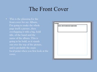 The Front Cover
• This is the planning for the
  front cover for my Album,
  I’m going to make the whole
  page itself a picture, then
  overlapping it with a big, bold
  title, of the band and the
  name of the album. This is
  going to be bold, so it stands
  out over the top of the picture,
  and is probably the main
  focal point when you first look at the
  cover.
 