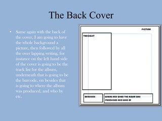 The Back Cover
• Same again with the back of
  the cover, I am going to have
  the whole background a
  picture, then followed by all
  the over lapping writing, for
  instance on the left hand side
  of the cover is going to be the
  track list for the album,
  underneath that is going to be
  the barcode, on besides that
  is going to where the album
  was produced, and who by
  etc.
 