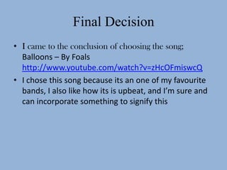 Final Decision
• I came to the conclusion of choosing the song;
  Balloons – By Foals
  http://www.youtube.com/watch?v=zHcOFmiswcQ
• I chose this song because its an one of my favourite
  bands, I also like how its is upbeat, and I’m sure and
  can incorporate something to signify this
 