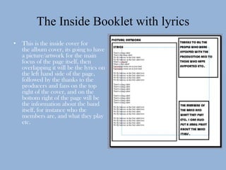 The Inside Booklet with lyrics
• This is the inside cover for
  the album cover, its going to have
  a picture/artwork for the main
  focus of the page itself, then
  overlapping it will be the lyrics on
  the left hand side of the page,
  followed by the thanks to the
  producers and fans on the top
  right of the cover, and on the
  bottom right of the page will be
  the information about the band
  itself, for instance who the
  members are, and what they play
  etc.
 