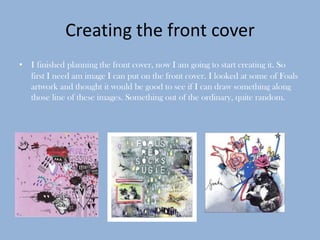 Creating the front cover
• I finished planning the front cover, now I am going to start creating it. So
  first I need am image I can put on the front cover. I looked at some of Foals
  artwork and thought it would be good to see if I can draw something along
  those line of these images. Something out of the ordinary, quite random.
 