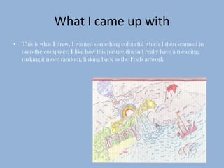 What I came up with
• This is what I drew, I wanted something colourful which I then scanned in
  onto the computer. I like how this picture doesn’t really have a meaning,
  making it more random, linking back to the Foals artwork
 