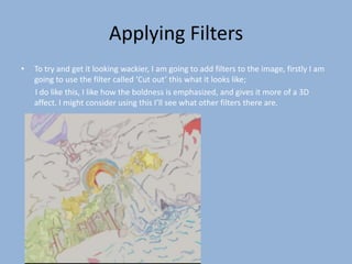 Applying Filters
•   To try and get it looking wackier, I am going to add filters to the image, firstly I am
    going to use the filter called ‘Cut out’ this what it looks like;
    I do like this, I like how the boldness is emphasized, and gives it more of a 3D
    affect. I might consider using this I’ll see what other filters there are.
 