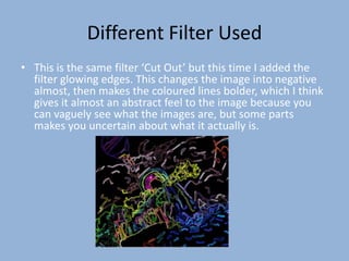 Different Filter Used
• This is the same filter ‘Cut Out’ but this time I added the
  filter glowing edges. This changes the image into negative
  almost, then makes the coloured lines bolder, which I think
  gives it almost an abstract feel to the image because you
  can vaguely see what the images are, but some parts
  makes you uncertain about what it actually is.
 