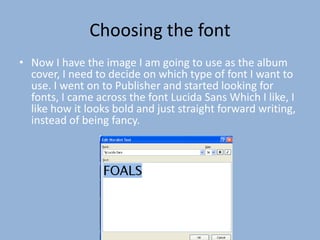 Choosing the font
• Now I have the image I am going to use as the album
  cover, I need to decide on which type of font I want to
  use. I went on to Publisher and started looking for
  fonts, I came across the font Lucida Sans Which I like, I
  like how it looks bold and just straight forward writing,
  instead of being fancy.
 