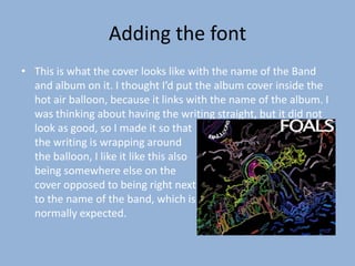Adding the font
• This is what the cover looks like with the name of the Band
  and album on it. I thought I’d put the album cover inside the
  hot air balloon, because it links with the name of the album. I
  was thinking about having the writing straight, but it did not
  look as good, so I made it so that
  the writing is wrapping around
  the balloon, I like it like this also
  being somewhere else on the
  cover opposed to being right next
  to the name of the band, which is
  normally expected.
 