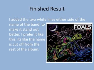 Finished Result
I added the two white lines either side of the
name of the band, to
make it stand out
better. I prefer it like
this, its like the name
is cut off from the
rest of the album.
 