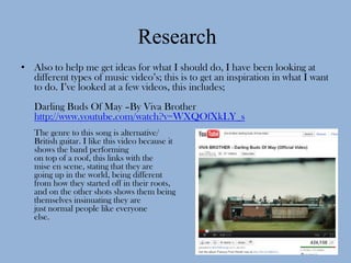 Research
• Also to help me get ideas for what I should do, I have been looking at
  different types of music video’s; this is to get an inspiration in what I want
  to do. I’ve looked at a few videos, this includes;
   Darling Buds Of May –By Viva Brother
   http://www.youtube.com/watch?v=WXQOfXkLY_s
   The genre to this song is alternative/
   British guitar. I like this video because it
   shows the band performing
   on top of a roof, this links with the
   mise en scene, stating that they are
   going up in the world, being different
   from how they started off in their roots,
   and on the other shots shows them being
   themselves insinuating they are
   just normal people like everyone
   else.
 
