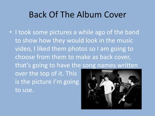 Back Of The Album Cover
• I took some pictures a while ago of the band
  to show how they would look in the music
  video, I liked them photos so I am going to
  choose from them to make as back cover,
  that’s going to have the song names written
  over the top of it. This
  is the picture I’m going
  to use.
 