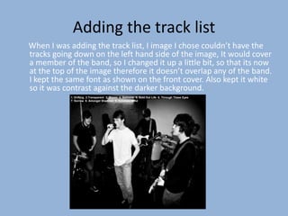 Adding the track list
When I was adding the track list, I image I chose couldn’t have the
tracks going down on the left hand side of the image, It would cover
a member of the band, so I changed it up a little bit, so that its now
at the top of the image therefore it doesn’t overlap any of the band.
I kept the same font as shown on the front cover. Also kept it white
so it was contrast against the darker background.
            1. Drifting 2.Transparent 3. Bloom 4. Balloons 5. Sold Out Life 6. Through These Eyes
            7. Sorrow 8. Amongst Shadows 9. Echoless Mind
 