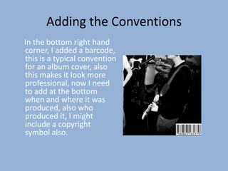 Adding the Conventions
In the bottom right hand
corner, I added a barcode,
this is a typical convention
for an album cover, also
this makes it look more
professional, now I need
to add at the bottom
when and where it was
produced, also who
produced it, I might
include a copyright
symbol also.
 