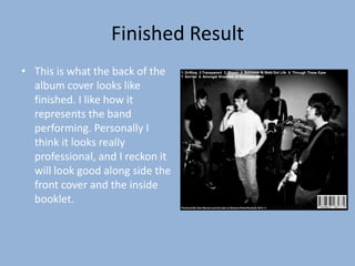 Finished Result
• This is what the back of the    1. Drifting 2.Transparent 3. Bloom 4. Balloons 5. Sold Out Life 6. Through These Eyes
                                  7. Sorrow 8. Amongst Shadows 9. Echoless Mind


  album cover looks like
  finished. I like how it
  represents the band
  performing. Personally I
  think it looks really
  professional, and I reckon it
  will look good along side the
  front cover and the inside
  booklet.
                                  Produced By Sam Barnes and the team at Banana Road Studio in 2012. ©
 
