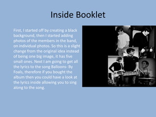 Inside Booklet
First, I started off by creating a black
background, then I started adding
photos of the members in the band,
on individual photos. So this is a slight
change from the original idea instead
of being one big image, it has five
small ones. Next I am going to get all
the lyrics to the song Balloons- By
Foals, therefore if you bought the
album then you could have a look at
the lyrics inside allowing you to sing
along to the song.
 
