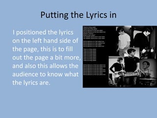 Putting the Lyrics in
                            There's a thing called
                            There's this thing called


I positioned the lyrics
                            We fly balloons on this fuel called
                            We fly balloons on this fuel called love
                            What's a chkcha?
                            What's a fuel called?
                            Fair weather storms are in your hand



on the left hand side of
                            Fair weather storms are in your hand

                            We fly balloons on a fuel called love
                            We fly balloons on a fuel coalled love
                            We fly balloons on a fuel called
                            We fly balloons on a fuel called love


the page, this is to fill   There is a thing called
                            There is a thing called
                            There is a thing called
                            There is a thing called


out the page a bit more,
                            There is a thing called
                            There is a thing called
                            There is a thing called
                            There is a thing called




and also this allows the    We fly balloons on this fuel called love
                            We fly balloons on this fuel called love
                            We fly balloons on this fuel called
                            We fly balloons on this fuel called love
                            We fly balloons on this fuel called love


audience to know what       We fly balloons on this fuel called
                            We fly balloons on this fuel called love




the lyrics are.
 