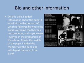 Bio and other information
                                    There's a thing called


• On this slide, I added
                                    There's this thing called
                                    We fly balloons on this fuel called
                                    We fly balloons on this fuel called love
                                    What's a chkcha?
                                    What's a fuel called?

  information about the band, a     Fair weather storms are in your hand
                                    Fair weather storms are in your hand

                                    We fly balloons on a fuel called love

  small bio on the bottom left      We fly balloons on a fuel called love
                                    We fly balloons on a fuel called
                                    We fly balloons on a fuel called love
                                                                                                     Joe Timm—Vocals

  which is followed by where the    There is a thing called
                                    There is a thing called
                                    There is a thing called
                                                                                                     Dan Curzon—Lead Guitar
                                                                                                     Jed Selby—Bass guitar
                                                                                                     George Wood—Synth
                                    There is a thing called                                          Sam Barnes—Drums
  band say thanks too their fan     There is a thing called
                                    There is a thing called
                                    There is a thing called
                                    There is a thing called

  and producer, and anyone else     We fly balloons on this fuel called love
                                    We fly balloons on this fuel called love

  involved in the production of     We fly balloons on this fuel called
                                    We fly balloons on this fuel called love
                                    We fly balloons on this fuel called love
                                    We fly balloons on this fuel called

  the album. Also in the middle     We fly balloons on this fuel called love




  of the page, I added the
                                   Sdsgkfsdjg ksgskdghjhsd sdh eusd gfsdu wer ieh sdfisgd sidg
                                   sidisgdhs gis ighs dgiwethewt8yfudjjz asufgas fjh gjh f djghs d
                                   ajsgf afiuyfushe uyre duhf djfhsufaishdf woeir fdoishd fugs
                                   asgfwdrscabnabsloivmsbyrgs vsvdysi ie e hu fdu efiuh sduh
                                   duf fdudufh ua fuhasf aush egfcscpso vpiui ejh dfjgas reurtq
                                   asd jf ausf vovnxcmxjsdlsd pepir wrour slake jekje elic csoei



  members of the band and
                                   we




  which part they are of the
  band.
 