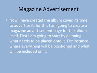 Magazine Advertisement
• Now I have created the album cover, its time
  to advertise it, for this I am going to create a
  magazine advertisement page for the album
  itself, First I am going to start by planning
  what needs to be placed onto it. For instance
  where everything will be positioned and what
  will be included on it.
 