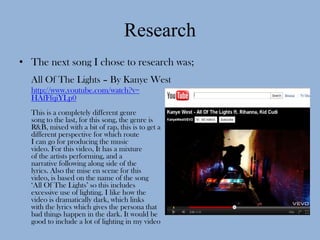 Research
• The next song I chose to research was;
  All Of The Lights – By Kanye West
  http://www.youtube.com/watch?v=
  HAfFfqiYLp0
  This is a completely different genre
  song to the last, for this song, the genre is
  R&B, mixed with a bit of rap, this is to get a
  different perspective for which route
  I can go for producing the music
  video. For this video, It has a mixture
  of the artists performing, and a
  narrative following along side of the
  lyrics. Also the mise en scene for this
  video, is based on the name of the song
  ‘All Of The Lights’ so this includes
  excessive use of lighting. I like how the
  video is dramatically dark, which links
  with the lyrics which gives the persona that
  bad things happen in the dark. It would be
  good to include a lot of lighting in my video
 