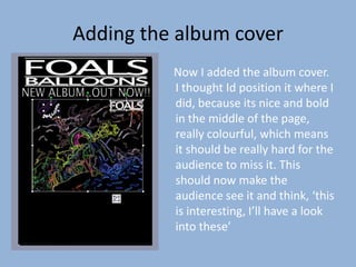 Adding the album cover
          Now I added the album cover.
          I thought Id position it where I
          did, because its nice and bold
          in the middle of the page,
          really colourful, which means
          it should be really hard for the
          audience to miss it. This
          should now make the
          audience see it and think, ‘this
          is interesting, I’ll have a look
          into these’
 