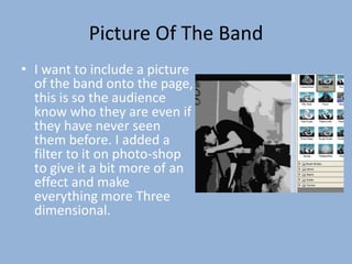 Picture Of The Band
• I want to include a picture
  of the band onto the page,
  this is so the audience
  know who they are even if
  they have never seen
  them before. I added a
  filter to it on photo-shop
  to give it a bit more of an
  effect and make
  everything more Three
  dimensional.
 