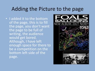 Adding the Picture to the page
• I added it to the bottom
  of the page, this is to fill
  the page, you don’t want
  the page to be full of
  writing, the audience
  would get bored.
  Although, I have left
  enough space for there to
  be a competition on the
  bottom left side of the
  page.
 