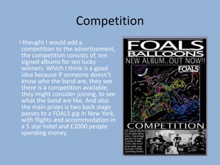 Competition
I thought I would add a
 competition to the advertisement,
 the competition consists of, ten
 signed albums for ten lucky
 winners. Which I think is a good
 idea because if someone doesn’t
 know who the band are, they see
 there is a competition available,
 they might consider joining, to see
 what the band are like. And also
 the main prizes is two back stage
 passes to a FOALS gig in New York,
 with flights and accommodation in
 a 5 star hotel and £2000 people
 spending money.
 
