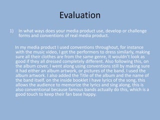 Evaluation
1)    In what ways does your media product use, develop or challenge
      forms and conventions of real media product.

     In my media product I used conventions throughout, for instance
     with the music video, I got the performers to dress similarly, making
     sure all their clothes are from the same genre, it wouldn’t look as
     good if they all dressed completely different. Also following this, on
     the album cover, I went along using conventions still by making sure
     it had either an album artwork, or pictures of the band. I used the
     album artwork. I also added the Title of the album and the name of
     the band itself. on the inside booklet I have lyrics of the song, this
     allows the audience to memorize the lyrics and sing along, this is
     also conventional because famous bands actually do this, which is a
     good touch to keep their fan base happy.
 