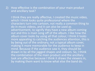 2) How effective is the combination of your main product
   and ancillary task?
   I think they are really affective, I created the music video,
   which I think looks quite professional where the
   characters turn into cartoon, not really a common thing to
   do in music videos, and it can also be used as
   advertisement, to signify they have a new album coming
   out and this is main song off of the album. I like how the
   album cover looks by using all that colour, I think it looks
   more appealing to catching the audiences attention, this is
   by being out of the ordinary, not a typical album cover,
   making it more memorable for the audience to keep in
   mind. Because if the audience saw it, they should be
   drawn in by all the jagged shapes and colours. So, I think
   the combination of the main product and the ancillary
   task are affective because I think it draws the viewers in,
   by making them want to know what else the band do.
 