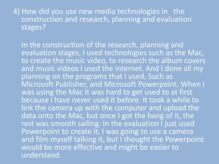 4) How did you use new media technologies in the
   construction and research, planning and evaluation
   stages?

  In the construction of the research, planning and
  evaluation stages, I used technologies such as the Mac,
  to create the music video, to research the album covers
  and music videos I used the internet. And I done all my
  planning on the programs that I used, Such as
  Microsoft Publisher, and Microsoft Powerpoint. When I
  was using the Mac it was hard to get used to at first
  because I have never used it before. It took a while to
  link the camera up with the computer and upload the
  data onto the Mac, but once I got the hang of it, the
  rest was smooth sailing. In the evaluation I just used
  Powerpoint to create it, I was going to use a camera
  and film myself talking it, but I thought the Powerpoint
  would be more effective and might be easier to
  understand.
 