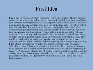 First Idea
•   I have had three ideas in which to choose for my music video. My first idea was
    getting the band to perform live, and record that from different angles and shots,
    then overdub the song on the Mac, making sure that it is all in sync, so there are
    no miss read lip syncs, cymbal crashes at the wrong time ect. The only problem
    with that would be, I would want to film the band playing in front of a live
    audience and getting the band from different angles, I would have to use more
    then one camera and then cut and change different parts so that they all join
    together. The other way of doing it is if I used one camera, I would have to stop
    and start the band performing, to make sure it is all in time with the song. This
    would be a difficult idea to choose from because of getting the audience
    together, and also, if the band had to keep stopping and starting during the song,
    I don’t think the audience would be too impressed, this would also cause
    difficultly because if I got an audience together, it would be wasting their time a
    lot of the time, and it would be harder to make sure everyone is doing their job
    properly. A bad point of using lots of people is that it would be harder to control
    and organize, and also everyone would have to be perfect, otherwise I’d have to
    take a different take. So I probably wont use this idea, but I could use it as a
    back up plan.
 