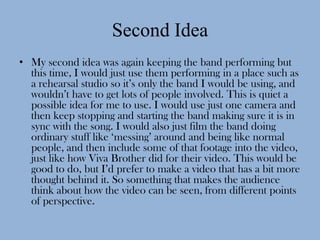 Second Idea
• My second idea was again keeping the band performing but
  this time, I would just use them performing in a place such as
  a rehearsal studio so it’s only the band I would be using, and
  wouldn’t have to get lots of people involved. This is quiet a
  possible idea for me to use. I would use just one camera and
  then keep stopping and starting the band making sure it is in
  sync with the song. I would also just film the band doing
  ordinary stuff like ‘messing’ around and being like normal
  people, and then include some of that footage into the video,
  just like how Viva Brother did for their video. This would be
  good to do, but I’d prefer to make a video that has a bit more
  thought behind it. So something that makes the audience
  think about how the video can be seen, from different points
  of perspective.
 