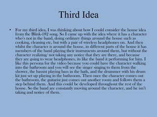 Third Idea
• For my third idea, I was thinking about how I could consider the house idea
  from the Blink-182 song. So I came up with the idea where it has a character
  who’s not in the band, doing ordinary things around the house such as
  cooking, cleaning etc, but with a pair of wireless headphones on. And then
  whilst the character is around the house, in different parts of the house it has
  members of the band playing their instruments around them, but without the
  character realizing/ not taking any notice that they are there, and because
  they are going to wear headphones, its like the band it performing for him. I
  like this persona for the video because you could have the character walking
  into the bathroom and you will see the singer singing to them from the
  shower, the bassist playing bass in the bath, and the drummer with his drum
  kit just set up playing in the bathroom. Then once the character comes out
  the bathroom, the guitarist just comes out another room and follows them a
  step behind them. And this could be developed throughout the rest of the
  house. So the band are constantly moving around the character, and he isn’t
  taking and notice of them.
 