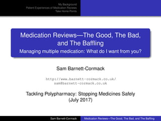 My Background
Patient Experiences of Medication Reviews
Take Home Points
Medication Reviews—The Good, The Bad,
and The Bafﬂing
Managing multiple medication: What do I want from you?
Sam Barnett-Cormack
http://www.barnett-cormack.co.uk/
sam@barnett-cormack.co.uk
Tackling Polypharmacy: Stopping Medicines Safely
(July 2017)
Sam Barnett-Cormack Medication Reviews—The Good, The Bad, and The Bafﬂing
 