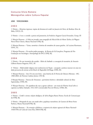Princípios, ações e resultados da política de salvaguarda do patrimônio cultural imaterial no Brasil 
107 
Concur so Si lvio Romero 
Monograf ias sobre Cul tura Popular 
ANO VENCEDORES 
2 0 0 3 
1o Prêmio – Memórias impressas: trajetos da literatura de cordel em Juazeiro do Norte, de Rosilene Alves de 
Melo, UFCE, CE. 
2o Prêmio – A voz e o sentido: a poesia oral pantaneira, de Frederico Augusto Garcia Fernandes, Unesp, SP. 
1a Menção Honrosa – A Folia em jornada: uma etnografia da Folia de Reis de Mestre Tachico, de Wagner 
Neves Diniz Chaves, Museu Nacional-UFRJ, RJ. 
2a Menção Honrosa – “Gestos, memórias e histórias de contadores de causos gaúchos, de Luciana Hartmann, 
UFSC, SC. 
3a Menção Honrosa – Os ranchos pedem passagem, de Renata de Sá Gonçalves, Programa de Pós- 
Graduação em Sociologia e Antropologia do IFCS, EFRJ, RJ. 
2 0 0 4 
1o Prêmio – Por um inventário dos sentidos - Mário de Andrade e a concepção de inventário, de Antonio 
Gilberto Ramos Nogueira, PUC, SP. 
2o Prêmio – Modernidade religiosa entre tamboreiros de Nação - concepções e práticas musicais em uma tra-dição 
percussiva do extremo sul do Brasil, de Reginaldo Gil Braga, UFRS, RS. 
1a Menção Honrosa – Sem (Vi) eira nem beira - uma história do Zé Pereira da Chácara (Mariana - MG, 
1960-2002), de Newton Cardoso Júnior, UFF, RJ. 
2aMenção Honrosa – Travessa dos Venezianos - patrimônio histórico e identidade cultural, de Aline 
Sapiezinskas, UFRS, RS. 
3a Menção Honrosa – De capadócios das ruas a agentes culturais - um ensaio de História Social sobre os 
capoeiras na Bahia (Salvador, 1912-1937), de Josivaldo Pires de Oliveira, UFBA, BA. 
2 0 0 5 
1o Prêmio – Cordel e cinema: relações dialógicas, de Sylvia Regina Bastos Nemer, Escola de Comunicação 
da UFRJ, RJ. 
2o Prêmio – Brinquedo de cura: um estudo sobre a pajelança maranhense, de Gustavo de Britto Freire 
Pacheco, Museu Nacional/UFRJ, RJ. 
1a Menção Honrosa – De sertaneja a folclórica: a trajetoria da coleções regionais do Museu Nacional– 
1920/1950, de Carla da Costa Dias, EBA/UFRJ, RJ. 
 