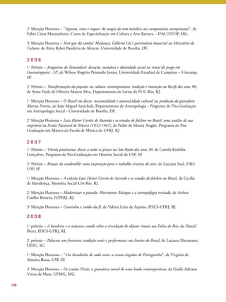 108 
2a Menção Honrosa – “Signum, sinos e toques: da magia do som metálico aos campanários ouropretanos”, de 
Fábio César Montanheiro, Curso de Especialização em Cultura e Arte Barroca – IFAC/UFOP, MG. 
3a Menção Honrosa – Será que dá samba? Mudança, Gilberto Gil e patrimônio imaterial no Ministério da 
Cultura, de Rívia Ryker Bandeira de Alencar, Universidade de Brasília, DF. 
2 0 0 6 
1o Prêmio – Jongueiros do Tamandaré: devoção, memória e identidade social no ritual do jongo em 
Guaratinguetá - SP, de Wilson Rogério Penteado Junior, Universidade Estadual de Campinas – Unicamp, 
SP. 
2o Prêmio – Transformações do popular na cultura contemporânea: tradição e inovação na Recife dos anos 90, 
de Anna Paula de Oliveira Mattos Silva, Departamento de Letras da PUC-Rio, RJ. 
1a Menção Honrosa – O Brasil em discos: nacionalidade e autenticidade cultural na produção da gravadora 
Marcus Pereira, de João Miguel Sautchuk, Departamento de Antropologia - Programa de Pós-Graduação 
em Antropologia Social - Universidade de Brasília, DF. 
2a Menção Honrosa – Luiz Heitor Corrêa de Azevedo e os estudos de folclore no Brasil: uma análise de sua 
trajetória na Escola Nacional de Música (1932-1947), de Pedro de Moura Aragão, Programa de Pós- 
Graduação em Música da Escola de Música da UFRJ, RJ. 
2 0 0 7 
1o Prêmio – Vitrola paulistana: discos a todos os preços na São Paulo dos anos 30, de Camila Koshiba 
Gonçalves, Programa de Pós-Graduação em História Social da USP, SP. 
2o Prêmio – Rituais do candomblé: uma inspiração para o trabalho criativo do ator, de Luciana Saul, EAD-USP, 
SP. 
1a Menção Honrosa – A coleção Luiz Heitor Corrêa de Azevedo e os estudos de folclore no Brasil, de Cecília 
de Mendonça, Memória Social-Uni-Rio, RJ. 
2a Menção Honrosa – Modernizar o passado: Movimento Mangue e a antropofagia revisada, de Arthur 
Coelho Bezerra, IUPERJ, RJ. 
3a Menção Honrosa – Caminhos e ruídos da fé, de Valéria Leite de Aquino, IFICS-UFRJ, RJ. 
2 0 0 8 
1o prêmio – A bandeira e a máscara: estudo sobre a circulação de objetos rituais nas Folias de Reis, de Daniel 
Bitter, IFICS-UFRJ, RJ. 
2o prêmio – Palavras sem fronteira: tradições orais e performance nos limites do Brasil, de Luciana Hartmann, 
UFSC, SC. 
1a Menção Honrosa – “Um bocadinho de cada coisa: a escuta singular de Pixinguinha”, de Virgínia de 
Almeira Bessa, USP, SP. 
2a Menção Honrosa – Os irmãos Piriás: a gramática moral de uma lenda contemporânea, de Giulle Adriana 
Vieira da Mata, UFMG, MG. 
 