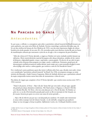 Princípios, ações e resultados da política de salvaguarda do patrimônio cultural imaterial no Brasil 
11 
NA PA N C A D A D O GA N Z Á 
A n t e c e d e n t e s 
Se, por acaso, a reflexão e a conseqüente ação sobre o patrimônio cultural imaterial do Brasil tivessem um 
santo padroeiro, esse santo seria Mário de Andrade. Escritor, musicólogo e polemista de ótima cepa, ele 
foi um dos cérebros da Semana de Arte Moderna de 1922 e um dos mais importantes nomes da cultura 
brasileira do século passado. Já nos anos 20 e 30, enveredava pelos mais distintos rincões do país em busca 
de manifestações culturais que marcassem o jeito de ser, de agir, e de se comportar do povo brasileiro. 
“Além das crônicas de O Turista Aprendiz, a viagem ao Nordeste terá outros resultados também bastante sig-nificativos. 
Mario reunirá fartíssimo material de pesquisa sobre danças dramáticas, melodias do boi, música 
de feitiçaria, religiosidade popular, crenças e superstições, e poesia popular. No decorrer de sua vida irá apro-veitando 
vários elementos dessas pesquisas em artigos, ensaios e conferências. Entretanto, grande parte da 
documentação recolhida permanecerá inédita durante muito tempo, pois o autor pretendia divulgá-la numa 
obra de fôlego sobre música e cultura popular, que receberia o nome de Na Pancada do Ganzá’’.1 
Foi o intelectual e poeta paulistano quem deu início à reflexão sobre bens, que, décadas mais tarde, viriam 
a ser considerados “patrimônio cultural imaterial” do Brasil. Em 1936, em proposta entregue ao então 
ministro da Educação e Saúde Gustavo Capanema, Mário de Andrade afirmava que o patrimônio cultural 
da nação compreendia muitos outros bens além de monumentos e obras de artes. 
Nos diários de viagem que compõem o livro O Turista Aprendiz2, que contém textos escritos entre 1927 e 
1943, escreveu: 
“Natal, 6 de janeiro, 22 horas – Hoje é dia dos ‘Santos Reis’ que nem inda se diz por aqui, segundo 
dia grande pras danças dramáticas nordestinas. Pelo Natal saíram a Chegança e o Pastoril. Pelo Reis 
sai o Bumba-Meu-Boi. No Norte, o boi tem como data pra sair o Dia de São João. No Nordeste sai 
pelos reis e se no dia 30 de dezembro passado pude assistir ao Boi no município de São Gonçalo, isso 
foi exceção, honraria pra quem vos escreve essas notas de turista aprendiz ... 
... Hoje o Boi do Alecrim saiu pra rua e está dançando pros natalenses. Os coitados estão inteiramente 
às nossas ordens só porque Luís da Câmara Cascudo, e eu de embrulho, conseguimos que pudessem 
dançar na rua sem pagar a licença na polícia. Infelizmente é assim, sim. Civilização brasileira consiste 
1 LOPEZ, Telê Porto Ancona, em Viagens Etnográficas de Mário de Andrade, prefácio de O Turista Aprendiz, de Mário de Andrade. São Paulo: Ed. Duas Cidades, 2ª 
ed., 1983, p.21. 
2 ANDRADE, Mário de. O Turista Aprendiz. São Paulo: Ed. Duas Cidades, 2ª ed., 1983, p 267. 
Baiana de Acarajé, Salvador, Bahia. Foto: Francisco Moreira da Costa/Arquivo CNFCP/Iphan. 
 