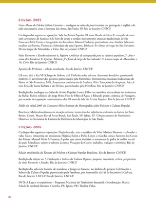 112 
Edi ções 2005 
Livro Museu de Folclore Edison Carneiro – sondagem na alma do povo (versões em português e inglês), edi-tado 
em parceria com a Empresa das Artes, São Paulo, SP. Rio de Janeiro: CNFCP. 
Catálogos das seguintes exposições: Sala do Artista Popular 20 anos; Renda de bilro & trançado de ouri-curi: 
artesanato de Saubara-BA; Sons de couro e cordas: instrumentos musicais tradicionais de São 
Francisco-MG; Forma e imaginário da Amazônia; Manuel Eudócio, patrimônio vivo; Gesileu Salvatore: 
escultor da floresta, Timbuca; a liberdade da arte; Eparrei, Bárbara!: fé e festas de largo do São Salvador; 
Divino toque do Maranhão; e Círio. Rio de Janeiro: CNFCP. 
Série Encontros e Estudos números 6, Registro e políticas de salvaguarda para as culturas populares; 7, Arte e 
etnia afro-brasileira; 8, Eparrei, Bárbara: fé e festas de largo do São Salvador; 9, Divino toque do Maranhão; e 
10, Círio. Rio de Janeiro: CNFCP. 
Apostila do Professor – edição atualizada. Rio de Janeiro: CNFCP. 
Cd-rom, dvd e fita VHS Jongo do Sudeste; dvd Viola-de-cocho; cd-rom Artesanato brasileiro: preservando 
tradições II, decorrente dos projetos patrocinados pela Eletrobras: Instrumentos musicais tradicionais do 
Norte de São Francisco, MG, Artesanatos tradicionais de Saubara, BA e Trançados do Arapiuns, PA; cd-rom 
Festa de Santa Bárbara e do Divino, patrocinados pela Petrobras. Rio de Janeiro: CNFCP. 
Reedição dos catálogos das Salas do Artista Popular: Louco Filho: os caminhos da escultura no recôncavo 
da Bahia; Bichos telúricos de Jorge Brito; Fios de Olhos d’Água; e Ribando potes: cerâmica de Passagem, 
por ocasião da exposição comemorativa dos 20 anos da Sala do Artista Popular. Rio de Janeiro: CNFCP. 
Folder do edital 2005 do Concurso Sílvio Romero de Monografias sobre Folclore e Cultura Popular. 
Brochura: Multiculturalismo em situação urbana: inventário das referências culturais no bairro do Bom 
Retiro. Coord. Mauro David Artur Bondi, São Paulo, SP: Iphan, SP / Departamento de Patrimônio 
Histórico da Secretaria da Cultura da Prefeitura do Município de São Paulo. 
Edi ções 2006 
Catálogos das seguintes exposições: Nação lascada: arte e metáfora de Véio; Matizes Dumont – a bordar a 
vida; Balata: Amazônia em miniatura; Efigênia Rolim e Hélio Leites: a vida das coisas; Santeiro dos Gerais 
das Minas: Manoel Sílvio A Fonseca; A palha que conta histórias: o artesanato da palha de milho no sul 
do país; Mandioca: saberes e sabores da terra; Vocações do Catete: trabalho, tradição e território. Rio de 
Janeiro: CNFCP. 
Edição multimídia do Tesauro de Folclore e Cultura Popular Brasileira. Rio de Janeiro: CNFCP. 
Reedição da edição no. 5 Celebrações e Saberes da Cultura Popular: pesquisa, inventário, crítica, perspectivas, 
da série Encontros e Estudos. Rio de Janeiro: CNFCP. 
Reedição dos cds-rom Farinha de mandioca e Jongo no Sudeste, no âmbito do projeto Celebrações e 
Saberes da Cultura Popular, patrocinado pela Petrobras, por intermédio da Lei de Incentivo à Cultura. 
Rio de Janeiro: CNFCP. Rio de Janeiro: CNFCP. 
DVD: A Lapa e o tropeirismo - Programa Nacional do Patrimônio Imaterial. Coordenação: Marcia 
Scholz de Andrade Kersten. Curitiba, PR: Iphan, PR / Realiza Vídeo. 
 