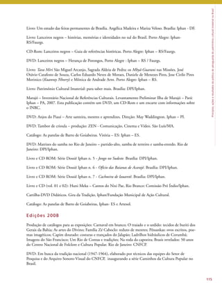 Princípios, ações e resultados da política de salvaguarda do patrimônio cultural imaterial no Brasil 
115 
Livro: Um estudo das feiras permanentes de Brasília. Angélica Madeira e Mariza Veloso. Brasília: Iphan - DF. 
Livro: Lanceiros negros – histórias, memórias e identidades no sul do Brasil. Porto Alegre: Iphan- 
RS/Faurgs. 
CD-Rom: Lanceiros negros – Guia de referências históricas. Porto Alegre: Iphan – RS/Faurgs. 
DVD: Lanceiros negros – Herança de Porongos, Porto Alegre : Iphan – RS / Faurgs. 
Livro: Tava Miri São Miguel Arcanjo, Sagrada Aldeia de Pedra: os Mbyá-Guarani nas Missões. José 
Otávio Catafesto de Souza, Carlos Eduardo Neves de Moraes, Daniele de Menezes Pires, Jose Cirilo Pires 
Morinico (Kuanray Nheery) e Mônica de Andrade Arnt. Porto Alegre: Iphan – RS. 
Livro: Patrimônio Cultural Imaterial: para saber mais. Brasília: DPI/Iphan. 
Marajó – Inventário Nacional de Referências Culturais. Levantamento Preliminar Ilha de Marajó – Pará: 
Iphan – PA, 2007. Esta publicação contém um DVD, um CD-Rom e um encarte com informações sobre 
o INRC. 
DVD: Anjos do Piauí – Arte santeira, mestres e aprendizes. Direção: May Waddington. Iphan – PI. 
DVD: Tambor de crioula – produção: ZEN - Comunicação, Cinema e Vídeo. São Luís/MA. 
Catálogo: As panelas de Barro de Goiabeiras. Vitória – ES: Iphan – ES. 
DVD: Matrizes do samba no Rio de Janeiro – partido-alto, samba de terreiro e samba-enredo. Rio de 
Janeiro: DPI/Iphan. 
Livro e CD ROM: Série Dossiê Iphan n. 5 - Jongo no Sudeste. Brasília: DPI/Iphan. 
Livro e CD ROM: Série Dossiê Iphan n. 6 - Ofício das Baianas de Acarajé. Brasília: DPI/Iphan. 
Livro e CD ROM: Série Dossiê Iphan n. 7 - Cachoeira de Iauaretê. Brasília: DPI/Iphan. 
Livro e CD (vol. 01 e 02): Huni Meka – Cantos do Nixi Pae, Rio Branco: Comissão Pró Índio/Iphan. 
Cartilha-DVD Didáticos. Gira da Tradição, Iphan/Fundação Municipal de Ação Cultural. 
Catálogo: As panelas de Barro de Goiabeiras, Iphan- ES e Artesol. 
Edi ções 2008 
Produção de catálogos para as exposições: Carnaval em branco; O traiado e o urdido: tecidos de buriti dos 
Gerais da Bahia; As artes do Divino; Família Zé Caboclo: reduto de mestres; Pêssankas: ovos escritos, poe-mas 
imagéticos; Capim dourado: costuras e trançados do Jalapão; Ladrilhos hidráulicos de Corumbá; 
Imagens do São Francisco; Um Rio de Contas e tradições; Na roda da capoeira; Brasis revelados: 50 anos 
do Centro Nacional de Folclore e Cultura Popular. Rio de Janeiro: CNFCP. 
DVD: Em busca da tradição nacional (1947-1964), elaborado por técnicos das equipes do Setor de 
Pesquisa e do Arquivo Sonoro-Visual do CNFCP, inaugurando a série Caminhos da Cultura Popular no 
Brasil. 
 