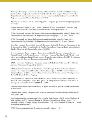 116 
Almanaque Maino’i rape: o caminho da sabedoria, publicação sobre os índios Guarani Mbyá do Rio de 
Janeiro, realizado em parceria com o Programa de Estudos dos Povos Indígenas/Uerj, no âmbito do 
Projeto Cestaria Guarani: narrativas orais do artesanato nas aldeias do Rio de Janeiro, financiado pelo 
Programa Monumenta/Unesco. Rio de Janeiro: CNFCP. 
Reformulação do site do CNFCP – www.cnfcp.gov.br –, no portal que reestrutura e amplia a página da 
instituição. 
Livro: Comunidades negras de Santa Catarina – narrativas da terra, ancestralidade e ruralidade. Org. 
Clayton Perón Franco de Godoy, Marcos Monteiro Rabelo. Florianópolis: Iphan – SC. 
DVD: Comunidade invernada dos Negros - Referências culturais Quilombolas. Iphan-SC, Fapeu, Nuer, 
Departamento de Antropologia/UFSC, Departamento de Antropologia/UFPR. Santa Catarina. 
DVD: Comunidade São Roque - Referências culturais Quilombolas. Iphan-SC, Fapeu, Nuer, 
Departamento de Antropologia/UFSC, Departamento de Antropologia/UFPR. Santa Catarina. 
Livro: Ecos e imagens do patrimônio imaterial – Inventário Nacional de Referências Culturais do Sertão 
de Valongo. Org. Alicia Norma González de Castells, Clayton Peron Franco de Godoy, Marcos Monteiro 
Rabelo e Maria José Reis. Florianópolis: Iphan – SC, 2008. 
Livro: A luz que nos ilumia – imagens e dizeres da comunidade São Francisco oriunda do Parque 
Nacional Grande Sertão Veredas. Formoso – MG: Iphan / Funatura / Papel do Cerrado / Tríade - patri-mônio 
turismo educação. Esta publicação contém, além do livro, a reedição dos dois CDs de áudio, com 
músicas, e um CD-Rom com documentos relativos ao INRC. 
DVD: Mokoí Tekoá Peteí Jeguatá - duas aldeias uma caminhada. Projeto Vídeo nas Aldeias. Filme de 
Germano Beñites, Ariel Ortega e Jorge Morinico. 
CD-Rom: Inventário Nacional de Referências Culturais Produção de doces tradicionais pelotenses. 
Claudia Turra Magni e Letícia Mazzuchi. 5 volumes. Pelotas: Iphan - RS / Monumenta / Câmara de 
Dirigentes Lojistas de Pelotas / Unesco / Banco Interamericano de Desenvolvimento / Fundação Simon 
Bolívar / Prefeitura de Pelotas /Lepaarq. 
Livro: Inventário de Referências Culturais de Xapuri. Projeto Inventários de Referências Culturais de 
Xapuri. Coord. Vladimyr Sena Araújo. Acre: Iphan – AC / Departamento de Patrimônio Histórico da 
Fundação de Cultura Elias Mansour / SEBRAE / MMA. 
CD-Rom: Inventário de Referências Culturais de Xapuri. Rio Branco: Iphan-AC/MMA/Fundação Elias 
Mansur/Sebrae. 
CD-Rom: Rede Fitovida – Resgate da vida através de nossas raízes. Rede Fitovida/Cáritas diocesana de 
Nova Iguaçu – RJ. 
Livro: Resgaste da vida através de nossas raízes - cartilha. Rede Fitovida. – Rio de Janeiro: Ministério do 
Meio Ambiente, CNFCP - Centro Nacional de Folclore e Cultura Popular, Iphan – RJ, AS-PTA 
Assessoria e Serviços a Projetos em Agricultura Alternativa CPT, Laboep Faculdade de Educação e Pastoral 
da Saúde de Nova Iguaçu-RJ. 
DVD: Documentação audiovisual Bens culturais registrados - volumes I e II. 
 