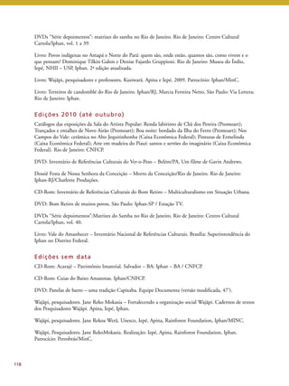 DVDs “Série depoimentos”: matrizes do samba no Rio de Janeiro. Rio de Janeiro: Centro Cultural 
Cartola/Iphan, vol. 1 a 39. 
Livro: Povos indígenas no Amapá e Norte do Pará: quem são, onde estão, quantos são, como vivem e o 
que pensam? Dominique Tilkin Galois e Denise Fajardo Gruppioni. Rio de Janeiro: Museu do Índio, 
Iepé, NHII – USP, Iphan. 2ª edição atualizada. 
Livro: Wajãpi, pesquisadores e professores. Kusiwarã. Apina e Iepé, 2009. Patrocínio: Iphan/MinC. 
Livro: Terreiros de candomblé do Rio de Janeiro. Iphan/RJ, Marcia Ferreira Netto. São Paulo: Via Lettera; 
Rio de Janeiro: Iphan. 
Edi ções 2010 (até outubro) 
Catálogos das exposições da Sala do Artista Popular: Renda labirinto de Chã dos Pereira (Promoart); 
Trançados e entalhes de Novo Airão (Promoart); Boa noite: bordado da Ilha do Ferro (Promoart); Nos 
Campos do Vale: cerâmica no Alto Jequitinhonha (Caixa Econômica Federal); Pinturas de Ermelinda 
(Caixa Econômica Federal); Arte em madeira do Piauí: santos e sertões do imaginário (Caixa Econômica 
Federal). Rio de Janeiro: CNFCP. 
DVD: Inventário de Referências Culturais do Ver-o-Peso – Belém/PA, Um filme de Gavin Andrews. 
Dossiê Festa de Nossa Senhora da Conceição – Morro da Conceição/Rio de Janeiro. Rio de Janeiro: 
Iphan-RJ/Charlotte Produções. 
CD-Rom: Inventário de Referências Culturais do Bom Retiro – Multiculturalismo em Situação Urbana. 
DVD: Bom Retiro de muitos povos. São Paulo: Iphan-SP / Estação TV. 
DVDs “Série depoimentos”:Matrizes do Samba no Rio de Janeiro. Rio de Janeiro: Centro Cultural 
Cartola/Iphan, vol. 40. 
Livro: Vale do Amanhecer – Inventário Nacional de Referências Culturais. Brasília: Superintendência do 
Iphan no Distrito Federal. 
Edi ções sem data 
CD-Rom: Acarajé – Patrimônio Imaterial. Salvador – BA: Iphan – BA / CNFCP. 
CD-Rom: Cuias do Baixo Amazonas. Iphan/CNFCP. 
DVD: Panelas de barro – uma tradição Capixaba. Equipe Documenta (versão modificada, 47’). 
Wajãpi, pesquisadores. Jane Reko Mokasia – Fortalecendo a organização social Wajãpi. Cadernos de textos 
dos Pesquisadores Wajãpi. Apina, Iepé, Iphan. 
Wajãpi, pesquisadores. Jane Rekoa Werã. Unesco, Iepé, Apina, Rainforest Foundation, Iphan/MINC. 
Wajãpi, Pesquisadores. Jane RekoMokasia. Realização: Iepé, Apina, Rainforest Foundation, Iphan. 
Patrocício: Petrobrás/MinC. 
118 
 