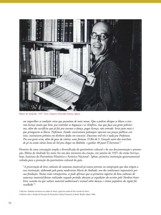 Mário de Andrade, 1937. Foto: Arquivo Noronha Santos, Iphan. 
em impecilhar as tradições vivas que possuímos de mais nossas. Que a polícia obrigue os blocos a tira-rem 
licença muito que bem, pra controlar as bagunças e os chinfrins, mas que faça essa gente pobríssi-ma, 
além dos sacrifícios que já faz pra encenar a dança, pagar licença, não entendo. Seria justo mais é 
que protegessem os blocos, Prefeitura, Estado: construíssem palanques especiais nas praças públicas cen-trais, 
instituíssem prêmios em dinheiro dados em concurso. Duzentos mil-réis é nada pra Prefeitura. 
Pra essa gente seria, além do gozo da vitória, uma fortuna. O Boi de S. Gonçalo outro dia murchou 
de pé no areão várias horas de Sol pra chegar na Redinha e ganhar 40 paus! É horroroso”.3 
Pioneiro de uma concepção ampla e diversificada de patrimônio cultural e de sua documentação e promo-ção, 
Mário de Andrade fez mais: foi um dos mentores da criação, em janeiro de 1937, do então Serviço, 
hoje, Instituto do Patrimônio Histórico e Artístico Nacional - Iphan, primeira instituição governamental 
voltada para a proteção do patrimônio cultural do país. 
“A preservação de bens culturais de natureza imaterial já estava prevista no anteprojeto que deu origem a 
essa instituição, elaborado pelo poeta modernista Mario de Andrade, um dos intelectuais responsáveis por 
sua fundação. Numa visão retrospectiva, se pode afirmar que os primeiros registros de bens culturais de 
natureza imaterial foram realizados naquele período, durante as expedições do escritor pelo Nordeste brasi-leiro, 
ocasião em que valioso material audiovisual e textual sobre danças e ritmos populares da região foi 
recolhido.’’4 
12 
3 Alecrim e Redinha são bairros da cidade de Natal, capital do estado do Rio Grande do Norte. 
4 Informe sobre o Estado da Proteção do Patrimônio Cultural Imaterial no Brasil. Brasília: Iphan, 2004. 
 