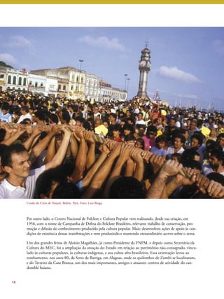 Por outro lado, o Centro Nacional de Folclore e Cultura Popular vem realizando, desde sua criação, em 
1958, com o nome de Campanha de Defesa do Folclore Brasileiro, relevante trabalho de conservação, pro-moção 
e difusão do conhecimento produzido pela cultura popular. Mais: desenvolveu ações de apoio às con-dições 
de existência dessas manifestações e vem produzindo e mantendo extraordinário acervo sobre o tema. 
Um dos grandes feitos de Aloísio Magalhães, já como Presidente da FNPM, e depois como Secretário da 
Cultura do MEC, foi a ampliação da atuação do Estado em relação ao patrimônio não-consagrado, vincu-lado 
às culturas populares, às culturas indígenas, e aos cultos afro-brasileiros. Essa orientação levou ao 
tombamento, nos anos 80, da Serra da Barriga, em Alagoas, onde os quilombos de Zumbi se localizaram, 
e do Terreiro da Casa Branca, um dos mais importantes, antigos e atuantes centros de atividade do can-domblé 
baiano. 
14 
Corda do Círio de Nazaré, Belém, Pará. Foto: Luiz Braga. 
 