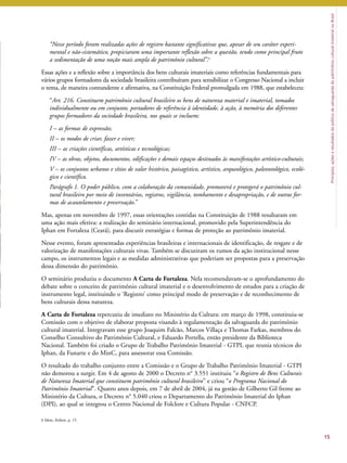 Princípios, ações e resultados da política de salvaguarda do patrimônio cultural imaterial no Brasil 
“Nesse período foram realizadas ações de registro bastante significativas que, apesar de seu caráter experi-mental 
e não-sistemático, propiciaram uma importante reflexão sobre a questão, tendo como principal fruto 
a sedimentação de uma noção mais ampla de patrimônio cultural’’.6 
Essas ações e a reflexão sobre a importância dos bens culturais imateriais como referências fundamentais para 
vários grupos formadores da sociedade brasileira contribuíram para sensibilizar o Congresso Nacional a incluir 
o tema, de maneira contundente e afirmativa, na Constituição Federal promulgada em 1988, que estabeleceu: 
“Art. 216. Constituem patrimônio cultural brasileiro os bens de natureza material e imaterial, tomados 
individualmente ou em conjunto, portadores de referência à identidade, à ação, à memória dos diferentes 
grupos formadores da sociedade brasileira, nos quais se incluem: 
I – as formas de expressão; 
II – os modos de criar, fazer e viver; 
III – as criações científicas, artísticas e tecnológicas; 
IV – as obras, objetos, documentos, edificações e demais espaços destinados às manifestações artístico-culturais; 
V – os conjuntos urbanos e sítios de valor histórico, paisagístico, artístico, arqueológico, paleontológico, ecoló-gico 
e científico. 
Parágrafo 1. O poder público, com a colaboração da comunidade, promoverá e protegerá o patrimônio cul-tural 
brasileiro por meio de inventários, registros, vigilância, tombamento e desapropriação, e de outras for-mas 
de acautelamento e preservação.’’ 
Mas, apenas em novembro de 1997, essas orientações contidas na Constituição de 1988 resultaram em 
uma ação mais efetiva: a realização do seminário internacional, promovido pela Superintendência do 
Iphan em Fortaleza (Ceará), para discutir estratégias e formas de proteção ao patrimônio imaterial. 
Nesse evento, foram apresentadas experiências brasileiras e internacionais de identificação, de resgate e de 
valorização de manifestações culturais vivas. Também se discutiram os rumos da ação institucional nesse 
campo, os instrumentos legais e as medidas administrativas que poderiam ser propostas para a preservação 
dessa dimensão do patrimônio. 
O seminário produziu o documento A Carta de Fortaleza. Nela recomendavam-se o aprofundamento do 
debate sobre o conceito de patrimônio cultural imaterial e o desenvolvimento de estudos para a criação de 
instrumento legal, instituindo o ‘Registro’ como principal modo de preservação e de reconhecimento de 
bens culturais dessa natureza. 
A Carta de Fortaleza repercutiu de imediato no Ministério da Cultura: em março de 1998, constituiu-se 
Comissão com o objetivo de elaborar proposta visando à regulamentação da salvaguarda do patrimônio 
cultural imaterial. Integravam esse grupo Joaquim Falcão, Marcos Villaça e Thomas Farkas, membros do 
Conselho Consultivo do Patrimônio Cultural, e Eduardo Portella, então presidente da Biblioteca 
Nacional. Também foi criado o Grupo de Trabalho Patrimônio Imaterial - GTPI, que reunia técnicos do 
Iphan, da Funarte e do MinC, para assessorar essa Comissão. 
O resultado do trabalho conjunto entre a Comissão e o Grupo de Trabalho Patrimônio Imaterial - GTPI 
não demorou a surgir. Em 4 de agosto de 2000 o Decreto n° 3.551 instituiu “o Registro de Bens Culturais 
de Natureza Imaterial que constituem patrimônio cultural brasileiro” e criou “o Programa Nacional do 
Patrimônio Imaterial”. Quatro anos depois, em 7 de abril de 2004, já na gestão de Gilberto Gil frente ao 
Ministério da Cultura, o Decreto n° 5.040 criou o Departamento do Patrimônio Imaterial do Iphan 
(DPI), ao qual se integrou o Centro Nacional de Folclore e Cultura Popular - CNFCP. 
15 
6 Idem, ibidem, p. 15. 
 
