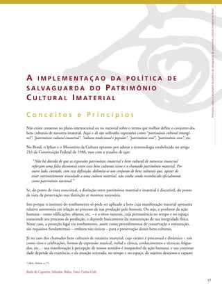 Princípios, ações e resultados da política de salvaguarda do patrimônio cultural imaterial no Brasil 
A IMP L EME N TA Ç A O D A P O L Í T I C A D E 
S A LVA G U A R D A D O PAT R IMÔ N I O 
C U LT U R A L IMAT E R I A L 
C o n c e i t o s e P r i n c í p i o s 
Não existe consenso no plano internacional ou no nacional sobre o termo que melhor define o conjunto dos 
bens culturais de natureza imaterial. Aqui e ali são utilizadas expressões como “patrimônio cultural intangí-vel”, 
“patrimônio cultural imaterial”, “cultura tradicional e popular”, “patrimônio oral”, “patrimônio vivo”, etc. 
No Brasil, o Iphan e o Ministério da Cultura optaram por adotar a terminologia estabelecida no artigo 
216 da Constituição Federal de 1988, mas com a ressalva de que: 
“Não há dúvida de que as expressões patrimônio imaterial e bem cultural de natureza imaterial 
reforçam uma falsa dicotomia entre esses bens culturais vivos e o chamado patrimônio material. Por 
outro lado, contudo, com essa definição, delimita-se um conjunto de bens culturais que, apesar de 
estar intrinsecamente vinculado a uma cultura material, não vinha sendo reconhecido oficialmente 
como patrimônio nacional.’’7 
Se, do ponto de vista conceitual, a distinção entre patrimônio material e imaterial é discutível, do ponto 
de vista da preservação essa distinção se mostrou necessária. 
Isto porque o instituto do tombamento só pode ser aplicado a bens cuja manifestação material apresenta 
relativa autonomia em relação ao processo de sua produção pelo homem. Ou seja, a produtos da ação 
humana - como edificações, objetos, etc. – e a sítios naturais, cuja permanência no tempo e no espaço 
transcende seu processo de produção, e depende basicamente da manutenção de sua integridade física. 
Nesse caso, a proteção legal via tombamento, assim como procedimentos de conservação e restauração, 
são requisitos fundamentais – embora não únicos – para a preservação desses bens culturais. 
Já no caso dos chamados bens culturais de natureza imaterial, cujo caráter é processual e dinâmico – tais 
como ritos e celebrações, formas de expressão musical, verbal e cênica, conhecimentos e técnicas, folgue-dos, 
etc., - sua manifestação à percepção de nossos sentidos é inseparável da ação humana, e sua continui-dade 
depende da existência, e da atuação reiterada, no tempo e no espaço, de sujeitos desejosos e capazes 
17 
7 Idem, ibidem, p. 15. 
Roda de Capoeira, Salvador, Bahia. Foto: Carlos Café. 
 