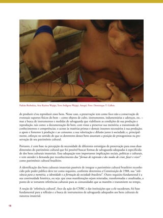 de produzir e/ou reproduzir esses bens. Nesse caso, a preservação tem como foco não a conservação de 
eventuais suportes físicos do bem – como objetos de culto, instrumentos, indumentárias e adereços, etc. – 
mas a busca de instrumentos e medidas de salvaguarda que viabilizem as condições de sua produção e 
reprodução, tais como: a documentação do bem, com vistas a preservar sua memória; a transmissão de 
conhecimentos e competências; o acesso às matérias primas e demais insumos necessários à sua produção; 
o apoio e fomento à produção e ao consumo; a sua valorização e difusão junto à sociedade; e, principal-mente, 
esforços no sentido de que os detentores desses bens assumam a posição de protagonistas na pre-servação 
de seu patrimônio cultural. 
Portanto, é com base na percepção da necessidade de diferentes estratégias de preservação para essas duas 
dimensões do patrimônio cultural que foi possível buscar formas de salvaguarda adequadas à especificida-de 
dos bens culturais imateriais. Essa adequação tem importantes implicações sociais, políticas e culturais, 
e vem atender à demanda por reconhecimento das “formas de expressão e dos modos de criar, fazer e viver” 
como patrimônio cultural brasileiro. 
A identificação dos bens culturais imateriais passíveis de integrar o patrimônio cultural brasileiro reconhe-cido 
pelo poder público deve ter como requisito, conforme determina a Constituição de 1988, sua “rele-vância 
para a memória, a identidade e a formação da sociedade brasileira”. Outro requisito fundamental é a 
sua continuidade histórica, ou seja: que essas manifestações sejam reiteradas, transformadas e atualizadas, a 
ponto de se tornarem referências culturais para as comunidades que as mantêm e transmitem no tempo. 
A noção de ‘referência cultural’, foco da ação do CNRC e das instituições que a ele sucederam, foi base 
fundamental para a reflexão e a busca de instrumentos de salvaguarda adequados aos bens culturais de 
natureza imaterial. 
18 
Padrão Borboleta, Arte Kusiwa Wajãpi, Terra Indígena Wajãpi, Amapá. Foto: Dominique T. Gallois. 
 