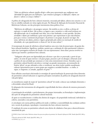 Princípios, ações e resultados da política de salvaguarda do patrimônio cultural imaterial no Brasil 
“Falar em referências culturais significa dirigir o olhar para representações que configuram uma 
‘identidade’ da região para seus habitantes, e que remetam à paisagem, às edificações e objetos, aos 
‘fazeres’ e ‘saberes’, às crenças e hábitos”.8 
A política de salvaguarda dos bens culturais imateriais, executada pelo Iphan, adotou esse conceito e o uti-liza 
no trabalho realizado em várias regiões do país. No Manual de Aplicação do Inventário Nacional de 
Referências Culturais, um dos principais instrumentos dessa política, lê-se: 
“Referências são edificações e são paisagens naturais. São também as artes, os ofícios, as formas de 
expressão e os modos de fazer. São as festas e os lugares a que a memória e a vida social atribuem sen-tido 
diferenciado: são as consideradas mais belas, são as mais lembradas, as mais queridas. São fatos, 
atividades e objetos que mobilizam a gente mais próxima e que reaproximam os que estão distantes, 
para que se reviva o sentimento de participar e de pertencer a um grupo, de possuir um lugar. Em 
suma, referências são objetos, práticas e lugares apropriados pela cultura na construção de sentidos de 
identidades, são o que popularmente se chama de ‘raiz’ de uma cultura”.9 
A incorporação da noção de referência cultural implicou uma nova visão da preservação e da gestão dos 
bens culturais brasileiros. Significou, também, assumir que a atribuição de valor patrimonial a objetos e 
ações não é prerrogativa exclusiva do Estado e de seus representantes. Antes disso, precisa envolver os 
sujeitos que mantêm e produzem bens culturais. 
“Indagações sobre quem tem legitimidade para selecionar o que deve ser preservado, a partir de que 
valores, em nome de quais interesses e de quais grupos, passaram a pôr em destaque a dimensão social 
e política de uma atividade que costumava ser vista como eminentemente técnica. Entendia-se que o 
patrimônio cultural brasileiro não devia se restringir aos grandes monumentos, aos testemunhos da 
história ‘oficial’, em que sobretudo as elites se reconhecem, mas devia incluir também manifestações 
culturais representativas para os outros grupos que compõem a sociedade brasileira – os índios, os 
negros, os imigrantes, as camadas populares em geral.’’ 10 
Essas reflexões conceituais relacionadas às estratégias de operacionalização da preservação dessa dimensão 
do patrimônio cultural indicaram os seguintes princípios norteadores da política de salvaguarda desenvol-vida 
pelo Iphan: 
a) entendimento amplo da noção de “patrimônio cultural” de modo a abarcar suas múltiplas dimensões e 
a diversidade cultural do Brasil; 
b) adequação dos instrumentos de salvaguarda à especificidade dos bens culturais de natureza processual e 
dinâmica; 
c) participação da sociedade e, particularmente, dos grupos interessados, na formulação e implementação 
das ações de salvaguarda do patrimônio cultural imaterial; 
d) apoio ao reconhecimento e à defesa dos direitos de imagem e de propriedade intelectual, individual ou 
coletiva, associados a esse patrimônio; 
e) articulação com outras políticas públicas de modo a viabilizar a sustentabilidade das condições ambien-tais 
e sociais de produção, reprodução e transmissão dos bens culturais imateriais; 
f ) ampliação do acesso ao patrimônio cultural como direito de cidadania e base para o desenvolvimento 
sustentável do país. 
19 
8 FONSECA, Maria Cecilia Londres. Referências culturais: base para novas políticas de patrimônio. Em: Manual de Aplicação do INRC. Brasília, Iphan/DID, 2000, p. 
11. 
9 Manual de aplicação do INRC. Brasília, Iphan/DID, 2000, p. 29. 
10 FONSECA, op. cit., p. 11. 
 